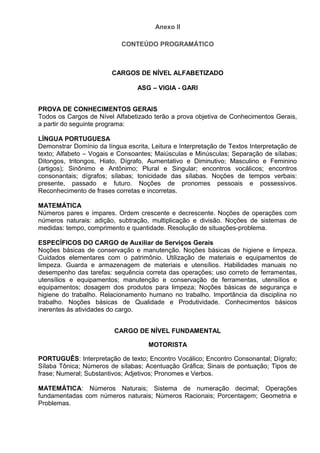 Anexo II
CONTEÚDO PROGRAMÁTICO
CARGOS DE NÍVEL ALFABETIZADO
ASG – VIGIA - GARI
PROVA DE CONHECIMENTOS GERAIS
Todos os Cargos de Nível Alfabetizado terão a prova objetiva de Conhecimentos Gerais,
a partir do seguinte programa:
LÍNGUA PORTUGUESA
Demonstrar Domínio da língua escrita, Leitura e Interpretação de Textos Interpretação de
texto; Alfabeto – Vogais e Consoantes; Maiúsculas e Minúsculas; Separação de sílabas;
Ditongos, tritongos, Hiato, Dígrafo, Aumentativo e Diminutivo; Masculino e Feminino
(artigos); Sinônimo e Antônimo; Plural e Singular; encontros vocálicos; encontros
consonantais; dígrafos; sílabas; tonicidade das sílabas. Noções de tempos verbais:
presente, passado e futuro. Noções de pronomes pessoais e possessivos.
Reconhecimento de frases corretas e incorretas.
MATEMÁTICA
Números pares e ímpares. Ordem crescente e decrescente. Noções de operações com
números naturais: adição, subtração, multiplicação e divisão. Noções de sistemas de
medidas: tempo, comprimento e quantidade. Resolução de situações-problema.
ESPECÍFICOS DO CARGO de Auxiliar de Serviços Gerais
Noções básicas de conservação e manutenção. Noções básicas de higiene e limpeza.
Cuidados elementares com o patrimônio. Utilização de materiais e equipamentos de
limpeza. Guarda e armazenagem de materiais e utensílios. Habilidades manuais no
desempenho das tarefas: sequência correta das operações; uso correto de ferramentas,
utensílios e equipamentos; manutenção e conservação de ferramentas, utensílios e
equipamentos; dosagem dos produtos para limpeza; Noções básicas de segurança e
higiene do trabalho. Relacionamento humano no trabalho. Importância da disciplina no
trabalho. Noções básicas de Qualidade e Produtividade. Conhecimentos básicos
inerentes às atividades do cargo.
CARGO DE NÍVEL FUNDAMENTAL
MOTORISTA
PORTUGUÊS: Interpretação de texto; Encontro Vocálico; Encontro Consonantal; Dígrafo;
Sílaba Tônica; Números de sílabas; Acentuação Gráfica; Sinais de pontuação; Tipos de
frase; Numeral; Substantivos; Adjetivos; Pronomes e Verbos.
MATEMÁTICA: Números Naturais; Sistema de numeração decimal; Operações
fundamentadas com números naturais; Números Racionais; Porcentagem; Geometria e
Problemas.
 