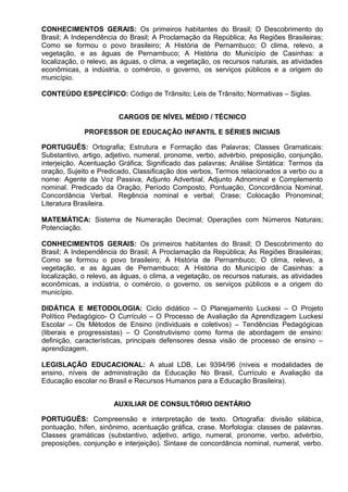 CONHECIMENTOS GERAIS: Os primeiros habitantes do Brasil; O Descobrimento do
Brasil; A Independência do Brasil; A Proclamação da República; As Regiões Brasileiras;
Como se formou o povo brasileiro; A História de Pernambuco; O clima, relevo, a
vegetação, e as águas de Pernambuco; A História do Município de Casinhas: a
localização, o relevo, as águas, o clima, a vegetação, os recursos naturais, as atividades
econômicas, a indústria, o comércio, o governo, os serviços públicos e a origem do
município.
CONTEÚDO ESPECÍFICO: Código de Trânsito; Leis de Trânsito; Normativas – Siglas.
CARGOS DE NÍVEL MÉDIO / TÉCNICO
PROFESSOR DE EDUCAÇÃO INFANTIL E SÉRIES INICIAIS
PORTUGUÊS: Ortografia; Estrutura e Formação das Palavras; Classes Gramaticais:
Substantivo, artigo, adjetivo, numeral, pronome, verbo, advérbio, preposição, conjunção,
interjeição. Acentuação Gráfica; Significado das palavras; Análise Sintática: Termos da
oração, Sujeito e Predicado, Classificação dos verbos, Termos relacionados a verbo ou a
nome: Agente da Voz Passiva, Adjunto Adverbial, Adjunto Adnominal e Complemento
nominal. Predicado da Oração, Período Composto, Pontuação, Concordância Nominal,
Concordância Verbal. Regência nominal e verbal; Crase; Colocação Pronominal;
Literatura Brasileira.
MATEMÁTICA: Sistema de Numeração Decimal; Operações com Números Naturais;
Potenciação.
CONHECIMENTOS GERAIS: Os primeiros habitantes do Brasil; O Descobrimento do
Brasil; A Independência do Brasil; A Proclamação da República; As Regiões Brasileiras;
Como se formou o povo brasileiro; A História de Pernambuco; O clima, relevo, a
vegetação, e as águas de Pernambuco; A História do Município de Casinhas: a
localização, o relevo, as águas, o clima, a vegetação, os recursos naturais, as atividades
econômicas, a indústria, o comércio, o governo, os serviços públicos e a origem do
município.
DIDÁTICA E METODOLOGIA: Ciclo didático – O Planejamento Luckesi – O Projeto
Político Pedagógico- O Currículo – O Processo de Avaliação da Aprendizagem Luckesi
Escolar – Os Métodos de Ensino (individuais e coletivos) – Tendências Pedagógicas
(liberais e progressistas) – O Construtivismo como forma de abordagem de ensino:
definição, características, principais defensores dessa visão de processo de ensino –
aprendizagem.
LEGISLAÇÃO EDUCACIONAL: A atual LDB, Lei 9394/96 (níveis e modalidades de
ensino, níveis de administração da Educação No Brasil, Currículo e Avaliação da
Educação escolar no Brasil e Recursos Humanos para a Educação Brasileira).
AUXILIAR DE CONSULTÓRIO DENTÁRIO
PORTUGUÊS: Compreensão e interpretação de texto. Ortografia: divisão silábica,
pontuação, hífen, sinônimo, acentuação gráfica, crase. Morfologia: classes de palavras.
Classes gramáticas (substantivo, adjetivo, artigo, numeral, pronome, verbo, advérbio,
preposições, conjunção e interjeição). Sintaxe de concordância nominal, numeral, verbo.
 