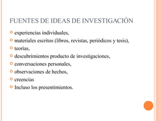 FUENTES DE IDEAS DE INVESTIGACIÓN     experiencias individuales,  materiales escritos (libros, revistas, periódicos y tesis),  teorías,  descubrimientos producto de investigaciones, conversaciones personales,  observaciones de hechos,  creencias  Incluso los presentimientos.  