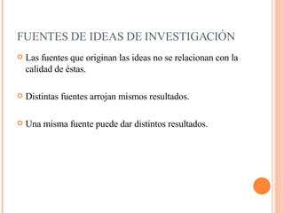 FUENTES DE IDEAS DE INVESTIGACIÓN     Las fuentes que originan las ideas no se relacionan con la calidad de éstas. Distintas fuentes arrojan mismos resultados. Una misma fuente puede dar distintos resultados. 