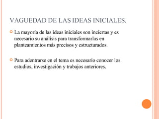 VAGUEDAD DE LAS IDEAS INICIALES.     La mayoría de las ideas iniciales son inciertas y es necesario su análisis para transformarlas en planteamientos más precisos y estructurados. Para adentrarse en el tema es necesario conocer los estudios, investigación y trabajos anteriores.  