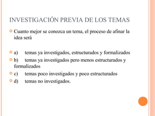 INVESTIGACIÓN PREVIA DE LOS TEMAS     Cuanto mejor se conozca un tema, el proceso de afinar la idea será a) temas ya investigados, estructurados y formalizados   b) temas ya investigados pero menos estructurados y formalizados  c) temas poco investigados y poco estructurados  d) temas no investigados.     