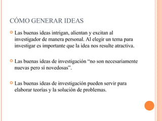CÓMO GENERAR IDEAS     Las buenas ideas intrigan, alientan y excitan al investigador de manera personal. Al elegir un tema para investigar es importante que la idea nos resulte atractiva. Las buenas ideas de investigación “no son necesariamente nuevas pero sí novedosas”. Las buenas ideas de investigación pueden servir para elaborar teorías y la solución de problemas.  