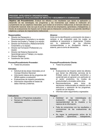 PROCESO: INTELIGENCIA ORGANIZACIONAL
PROCEDIMIENTO: EVALUACIONES DE IMPACTO Y SEGUIMIENTO A EGRESADOS
Objetivo del Procedimiento: Evaluar los efectos y los resultados que tienen la aplicación y
desarrollo de las estrategias, los programas y las inversiones que realiza la institución en
cumplimiento de sus objetivos misionales, que inciden en el entorno institucional, el mercado laboral y
el desarrollo nacional, toda vez que el punto de vista de los empresarios, aprendices y trabajadores, a
través de evaluaciones de impacto son la base para la interacción constructiva que permite identificar
objetivos y campos de mejoramiento institucional.

Responsables:                                             Alcance:
• Director de Planeación y                                Inicia con la identificación y priorización de áreas o
   Direccionamiento Corporativo y su equipo.              campos a ser evaluados para los cuales se
• Director de Empleo y Trabajo y su equipo.               establece el mecanismo a implementar. Finaliza
• Director de Promoción y Relacionamiento                 con     la     elaboración      de     los    informes
   Corporativo y su equipo.                               correspondientes y su divulgación interna y
• Director de Formación Profesional y su                  externa, para la toma de decisiones.
   equipo.
• Director del Sistema Nacional de
   Aprendizaje para el Trabajo y su equipo.
• Director Regional.
• Subdirector del Centro.

Proceso/Procedimiento Proveedor:                          Proceso/Procedimiento Cliente:
   • Todos los procesos                                      • Todos los procesos

Entradas:                                                 Salidas:
   • Solicitud de las áreas misionales y/o el                • Evaluaciones de Impacto sobre los efectos
      Consejo Directivo Nacional                                 que tienen los diferentes servicios de la
   • Información básica de los programas del                     Entidad sobre el desarrollo económico y
      SENA sujetos a evaluación                                  social del país en general y en particular en
   • Evaluaciones de impacto precedentes                         el sector productivo, los niveles de
   • Información disponible en bases de                          productividad y el empleo entre otros.
      datos internas y externas.                             • Recomendaciones           para     toma      de
                                                                 decisiones institucionales en relación con la
                                                                 estructura u operación de los programas,
                                                                 cuando así se requiera.
                                                             • Informes sobre seguimiento a egresados

Indicadores:                                              Riesgos:
   • Servicios o Programas evaluados                         • Debilidad en las metodologías de
   • Número de estudios y evaluaciones                          evaluación      relacionados con  la
       realizados.                                              representatividad de la muestra y la
                                                                captura de la información.
                                                             •   Falta de compromiso con los resultados y
                                                                 conclusiones de las evaluaciones de
                                                                 impacto.
                                                             •   No lograr la participación activa de la
                                                                 población   (aprendices,   trabajadores,



                                                                  Versión   3    P01-3030-003          Pág. 1
Este documento impreso se considera copia no controlada
 