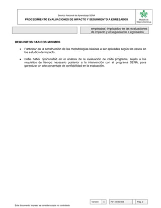 G

                                           Servicio Nacional de Aprendizaje SENA
          PROCEDIMIENTO EVALUACIONES DE IMPACTO Y SEGUIMIENTO A EGRESADOS                                      Modelo de
                                                                                                             Mejora Continua


                                                                            empleados) implicados en las evaluaciones
                                                                            de impacto y el seguimiento a egresados


REQUISITOS BASICOS MINIMOS

    •    Participar en la construcción de las metodologías básicas a ser aplicadas según los casos en
         los estudios de impacto.

    •    Debe haber oportunidad en el análisis de la evaluación de cada programa, sujeto a los
         requisitos de tiempo necesario posterior a la intervención con el programa SENA, para
         garantizar un alto porcentaje de confiabilidad en la evaluación.




                                                                            Versión   3   P01-3030-003       Pág. 2
Este documento impreso se considera copia no controlada
 