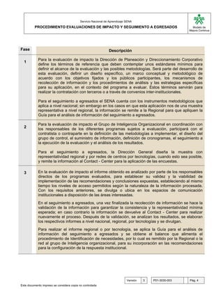 G

                                           Servicio Nacional de Aprendizaje SENA
          PROCEDIMIENTO EVALUACIONES DE IMPACTO Y SEGUIMIENTO A EGRESADOS                                            Modelo de
                                                                                                                   Mejora Continua




Fase                                                            Descripción

            Para la evaluación de impacto la Dirección de Planeación y Direccionamiento Corporativo
  1
            define los términos de referencia que deben contemplar unos estándares mínimos para
            definir el alcance de la evaluación y las posibles metodologías. Será parte del desarrollo de
            esta evaluación, definir un diseño específico, un marco conceptual y metodológico de
            acuerdo con los objetivos fijados y los públicos participantes, los mecanismos de
            recolección de información y los procedimientos de análisis y las estrategias específicas
            para su aplicación, en el contexto del programa a evaluar. Estos términos servirán para
            realizar la contratación con terceros o a través de convenios inter-institucionales.

            Para el seguimiento a egresados el SENA cuenta con los instrumentos metodológicos que
            aplica a nivel nacional; sin embargo en los casos en que esta aplicación nos de una muestra
            representativa a nivel regional, la información se remite a la Regional para que apliquen la
            Guía para el análisis de información del seguimiento a egresados.

            Para la evaluación de impacto el Grupo de Inteligencia Organizacional en coordinación con
  2         los responsables de los diferentes programas sujetos a evaluación, participará con el
            contratista o contraparte en la definición de las metodologías a implementar, el diseño del
            grupo de control, el suministro de información, definición de cronogramas, el seguimiento a
            la ejecución de la evaluación y el análisis de los resultados.

            Para el seguimiento a egresados, la Dirección General diseña la muestra con
            representatividad regional y por redes de centros por tecnologías, cuando esto sea posible,
            y remite la información al Contact - Center para la aplicación de las encuestas.

  3         En la evaluación de impacto el informe obtenido es analizado por parte de los responsables
            directos de los programas evaluados, para establecer su validez y la viabilidad de
            implementación de las recomendaciones y conclusiones expuestas, estableciendo al mismo
            tiempo los niveles de acceso permitidos según la naturaleza de la información procesada.
            Con los requisitos anteriores, se divulga o ubica en los espacios de comunicación
            institucionales a disposición de las áreas interesadas.
            En el seguimiento a egresados, una vez finalizada la recolección de información se hace la
            validación de la información para garantizar la consistencia y la representatividad mínima
            esperada; en caso contrario la información se devuelve al Contact - Center para realizar
            nuevamente el proceso. Después de la validación, se analizan los resultados, se elaboran
            los respectivos informes a nivel nacional, regional, por tecnologías y se divulgan.
            Para realizar el informe regional o por tecnología,                     se aplica la Guía para el análisis de
            información del seguimiento a egresados y se                           obtiene el balance que alimenta el
            procedimiento de Identificación de necesidades, por                    lo cual es remitido por la Regional o la
            red al grupo de Inteligencia organizacional, para su                   incorporación en las recomendaciones
            para la configuración de la respuesta institucional.




                                                                            Versión     3     P01-3030-003         Pág. 4
Este documento impreso se considera copia no controlada
 
