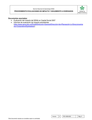 G

                                           Servicio Nacional de Aprendizaje SENA
          PROCEDIMIENTO EVALUACIONES DE IMPACTO Y SEGUIMIENTO A EGRESADOS                                  Modelo de
                                                                                                         Mejora Continua




Documentos asociados:
   • Evaluación del impacto del SENA en Capital Social 2007
   • Informes de evaluación de impacto precedentes
     (http://www.sena.edu.co/Portal/Dirección+General/Dirección+de+Planeación+y+Direccionamie
     nto+Corporativo/Egresados/).




                                                                            Versión   3   P01-3030-003   Pág. 5
Este documento impreso se considera copia no controlada
 