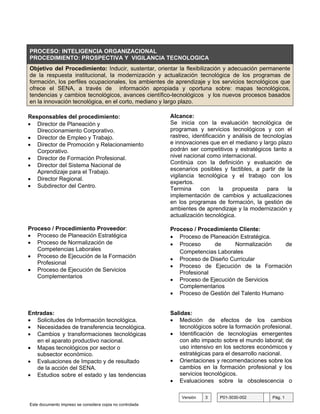 PROCESO: INTELIGENCIA ORGANIZACIONAL
PROCEDIMIENTO: PROSPECTIVA Y VIGILANCIA TECNOLOGICA
Objetivo del Procedimiento: Inducir, sustentar, orientar la flexibilización y adecuación permanente
de la respuesta institucional, la modernización y actualización tecnológica de los programas de
formación, los perfiles ocupacionales, los ambientes de aprendizaje y los servicios tecnológicos que
ofrece el SENA, a través de información apropiada y oportuna sobre: mapas tecnológicos,
tendencias y cambios tecnológicos, avances científico-tecnológicos y los nuevos procesos basados
en la innovación tecnológica, en el corto, mediano y largo plazo.

Responsables del procedimiento:                           Alcance:
• Director de Planeación y                                Se inicia con la evaluación tecnológica de
   Direccionamiento Corporativo.                          programas y servicios tecnológicos y con el
• Director de Empleo y Trabajo.                           rastreo, identificación y análisis de tecnologías
• Director de Promoción y Relacionamiento                 e innovaciones que en el mediano y largo plazo
   Corporativo.                                           podrán ser competitivos y estratégicos tanto a
• Director de Formación Profesional.                      nivel nacional como internacional.
• Director del Sistema Nacional de                        Continúa con la definición y evaluación de
   Aprendizaje para el Trabajo.                           escenarios posibles y factibles, a partir de la
                                                          vigilancia tecnológica y el trabajo con los
• Director Regional.
                                                          expertos.
• Subdirector del Centro.
                                                          Termina     con      la   propuesta     para    la
                                                          implementación de cambios y actualizaciones
                                                          en los programas de formación, la gestión de
                                                          ambientes de aprendizaje y la modernización y
                                                          actualización tecnológica.

Proceso / Procedimiento Proveedor:                        Proceso / Procedimiento Cliente:
• Proceso de Planeación Estratégica                       • Proceso de Planeación Estratégica.
• Proceso de Normalización de                             • Proceso      de     Normalización     de
   Competencias Laborales                                    Competencias Laborales
• Proceso de Ejecución de la Formación
                                                          • Proceso de Diseño Curricular
   Profesional
                                                          • Proceso de Ejecución de la Formación
• Proceso de Ejecución de Servicios                          Profesional
   Complementarios
                                                          • Proceso de Ejecución de Servicios
                                                             Complementarios
                                                          • Proceso de Gestión del Talento Humano


Entradas:                                                 Salidas:
• Solicitudes de Información tecnológica.                 • Medición de efectos de los cambios
• Necesidades de transferencia tecnológica.                  tecnológicos sobre la formación profesional.
• Cambios y transformaciones tecnológicas                 • Identificación de tecnologías emergentes
   en el aparato productivo nacional.                        con alto impacto sobre el mundo laboral; de
• Mapas tecnológicos por sector o                            uso intensivo en los sectores económicos y
   subsector económico.                                      estratégicas para el desarrollo nacional.
• Evaluaciones de Impacto y de resultado                  • Orientaciones y recomendaciones sobre los
   de la acción del SENA.                                    cambios en la formación profesional y los
• Estudios sobre el estado y las tendencias                  servicios tecnológicos.
                                                          • Evaluaciones sobre la obsolescencia o

                                                              Versión   3     P01-3030-002         Pág. 1
Este documento impreso se considera copia no controlada
 
