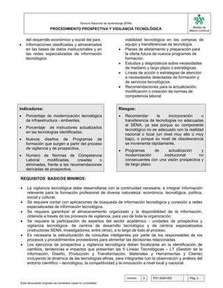 G

                                           Servicio Nacional de Aprendizaje SENA
                                                                                                               Modelo de
                     PROCEDIMIENTO PROSPECTIVA Y VIGILANCIA TECNOLÓGICA                                      Mejora Continua


    del desarrollo económico y social del país.                            viabilidad tecnológica en las compras de
•   Informaciones clasificadas y almacenadas                               equipo y transferencias de tecnología.
    en las bases de datos institucionales y en                        •    Planes de alistamiento y preparación para
    las redes especializadas de información                                la oferta futura de nuevos programas de
    tecnológica.                                                           formación.
                                                                      •    Estudios y diagnósticos sobre necesidades
                                                                           de mediano y largo plazo o estratégicas.
                                                                      •    Líneas de acción o estrategias de atención
                                                                           a necesidades detectadas de formación y
                                                                           de servicios tecnológicos.
                                                                      •    Recomendaciones para la actualización,
                                                                           modificación o creación de normas de
                                                                           competencia laboral


Indicadores:                                                          Riesgos:
•   Porcentaje de modernización tecnológica                           •    Recomendar        la    incorporación    o
    de infraestructura - ambientes.                                        transferencia de tecnologías no adecuadas
                                                                           al SENA, ya sea porque su componente
•   Porcentaje de instructores actualizados
                                                                           tecnológico no es adecuado con la realidad
    en las tecnologías identificadas.
                                                                           nacional o local (un nivel muy alto o muy
•   Nuevos diseños de Programas de                                         bajo), o porque su nivel de obsolescencia
    formación que surgen a partir del proceso                              se incrementa rápidamente.
    de vigilancia y de prospectiva.
                                                                      •    Programas       de    actualización     y
•   Número de Normas de Competencia                                        modernización      institucional       no
    Laboral     modificadas,     creadas   o                               consecuentes con una visión prospectiva y
    eliminadas, frente a las recomendaciones                               de largo plazo.
    derivadas de prospectiva.

REQUISITOS BASICOS MINIMOS:

•   La vigilancia tecnológica debe desarrollarse con la continuidad necesaria, e integrar información
    relevante para la formación profesional de diversa naturaleza: económica, tecnológica, política,
    social y cultural.
•   Se requiere contar con aplicaciones de búsqueda de información tecnológica y conexión a redes
    especializadas de información tecnológica.
•   Se requiere garantizar el almacenamiento organizado y la disponibilidad de la información,
    obtenida a través de los procesos de vigilancia, para uso de toda la organización.
•   Se requiere la participación de expertos del sector académico - unidades de prospectiva y
    vigilancia tecnológica- de centros de desarrollo tecnológico y de centros especializados
    (instructores SENA, investigadores, entre otros), a lo largo de todo el proceso.
•   Es necesaria la estructuración de consultas inteligentes por parte de los responsables de los
    procesos y procedimientos proveedores para alimentar las decisiones relacionadas
•   Los ejercicios de prospectiva y vigilancia tecnológica deben focalizarse en la identificación de
    cambios, tendencias e impactos que presentan las 5 Líneas Tecnológicas – LT (Gestión de la
    información, Diseño, Producción y Transformación, Materiales y Herramientas y Cliente)
    incluyendo la dinámica de las tecnologías afines, para integrarlas con la observación y análisis del
    entorno científico – tecnológico, la competitividad y la innovación a nivel local y nacional.


                                                                            Versión   3   P01-3030-002       Pág. 2
Este documento impreso se considera copia no controlada
 