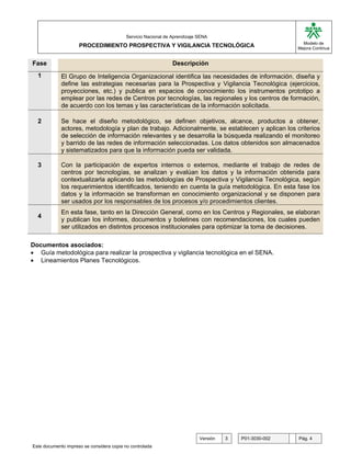G

                                           Servicio Nacional de Aprendizaje SENA
                                                                                                           Modelo de
                     PROCEDIMIENTO PROSPECTIVA Y VIGILANCIA TECNOLÓGICA                                  Mejora Continua


Fase                                                            Descripción
  1          El Grupo de Inteligencia Organizacional identifica las necesidades de información, diseña y
             define las estrategias necesarias para la Prospectiva y Vigilancia Tecnológica (ejercicios,
             proyecciones, etc.) y publica en espacios de conocimiento los instrumentos prototipo a
             emplear por las redes de Centros por tecnologías, las regionales y los centros de formación,
             de acuerdo con los temas y las características de la información solicitada.

  2          Se hace el diseño metodológico, se definen objetivos, alcance, productos a obtener,
             actores, metodología y plan de trabajo. Adicionalmente, se establecen y aplican los criterios
             de selección de información relevantes y se desarrolla la búsqueda realizando el monitoreo
             y barrido de las redes de información seleccionadas. Los datos obtenidos son almacenados
             y sistematizados para que la información pueda ser validada.

  3          Con la participación de expertos internos o externos, mediante el trabajo de redes de
             centros por tecnologías, se analizan y evalúan los datos y la información obtenida para
             contextualizarla aplicando las metodologías de Prospectiva y Vigilancia Tecnológica, según
             los requerimientos identificados, teniendo en cuenta la guía metodológica. En esta fase los
             datos y la información se transforman en conocimiento organizacional y se disponen para
             ser usados por los responsables de los procesos y/o procedimientos clientes.
             En esta fase, tanto en la Dirección General, como en los Centros y Regionales, se elaboran
  4
             y publican los informes, documentos y boletines con recomendaciones, los cuales pueden
             ser utilizados en distintos procesos institucionales para optimizar la toma de decisiones.

Documentos asociados:
• Guía metodológica para realizar la prospectiva y vigilancia tecnológica en el SENA.
• Lineamientos Planes Tecnológicos.




                                                                            Versión   3   P01-3030-002   Pág. 4
Este documento impreso se considera copia no controlada
 