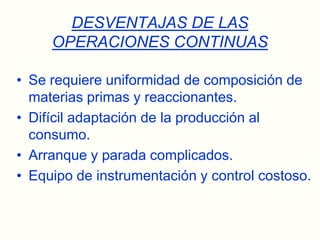 DESVENTAJAS DE LAS OPERACIONES CONTINUASSe requiere uniformidad de composición de materias primas y reaccionantes.Difícil adaptación de la producción al consumo.Arranque y parada complicados.Equipo de instrumentación y control costoso.
