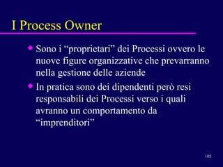 I Process Owner Sono i “proprietari” dei Processi ovvero le nuove figure organizzative che prevarranno nella gestione delle aziende In pratica sono dei dipendenti però resi responsabili dei Processi verso i quali avranno un comportamento da “imprenditori”  