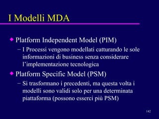 I Modelli MDA Platform Independent Model (PIM) I Processi vengono modellati catturando le sole informazioni di business senza considerare l’implementazione tecnologica  Platform Specific Model (PSM) Si trasformano i precedenti, ma questa volta i modelli sono validi solo per una determinata piattaforma (possono esserci più PSM) 