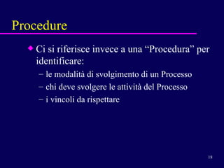 Procedure Ci si riferisce invece a una “Procedura” per identificare: le modalità di svolgimento di un Processo  chi deve svolgere le attività del Processo i vincoli da rispettare  