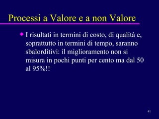 Processi a Valore e a non Valore I risultati in termini di costo, di qualità e, soprattutto in termini di tempo, saranno sbalorditivi: il miglioramento non si misura in pochi punti per cento ma dal 50 al 95%!!  