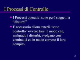 I Processi di Controllo I Processi operativi sono però soggetti a “disturbi” È necessario allora tenerli “sotto controllo” ovvero fare in modo che, malgrado i disturbi, svolgano con continuità ed in modo corretto il loro compito 