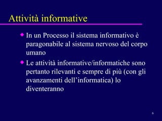 Attività informative In un Processo il sistema informativo è paragonabile al sistema nervoso del corpo umano Le attività informative/informatiche sono pertanto rilevanti e sempre di più (con gli avanzamenti dell’informatica) lo diventeranno 