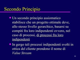 Un secondo principio assiomatico stabilisce che un progetto ottimale deve, allo stesso livello gerarchico, basarsi su compiti fra loro indipendenti ovvero, nel caso di processi,  di processi fra loro indipendenti   In gergo tali processi indipendenti svolti in ottica del cliente prendono il nome di  Value Stream Secondo Principio 