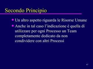 Secondo Principio Un altro aspetto riguarda le Risorse Umane Anche in tal caso l’indicazione è quella di utilizzare per ogni Processo un Team completamente dedicato da non condividere con altri Processi 