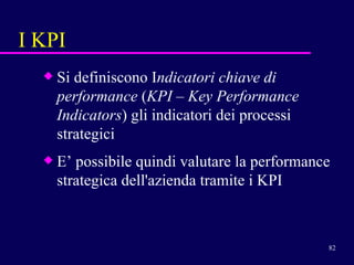 I KPI Si definiscono I ndicatori chiave   di performance  ( KPI  –  Key Performance Indicators ) gli indicatori dei processi strategici E’ possibile quindi valutare la performance strategica dell'azienda tramite i KPI 