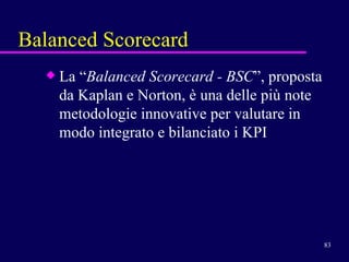 Balanced Scorecard La “ Balanced Scorecard - BSC ”, proposta da Kaplan e Norton, è una delle più note  metodologie innovative per valutare in modo integrato e bilanciato i KPI 