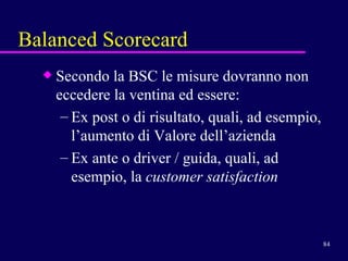 Balanced Scorecard Secondo la BSC le misure dovranno non eccedere la ventina ed essere:  Ex post o di risultato, quali, ad esempio, l’aumento di Valore dell’azienda Ex ante o driver / guida, quali, ad esempio, la  customer satisfaction 