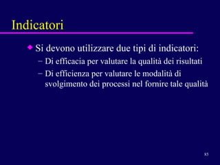 Indicatori Si devono utilizzare due tipi di indicatori: Di efficacia per valutare la qualità dei risultati Di efficienza per valutare le modalità di svolgimento dei processi nel fornire tale qualità 