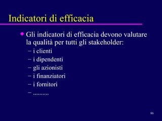 Indicatori di efficacia Gli indicatori di efficacia devono valutare la qualità per tutti gli stakeholder: i clienti  i dipendenti gli azionisti i finanziatori i fornitori .......... 