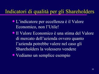 Indicatori di qualità per gli Shareholders L’indicatore per eccellenza è il Valore Economico, non l’Utile! Il Valore Economico è una stima del Valore di mercato dell’azienda ovvero quanto l’azienda potrebbe valere nel caso gli Shareholders la volessero vendere Vediamo un semplice esempio 