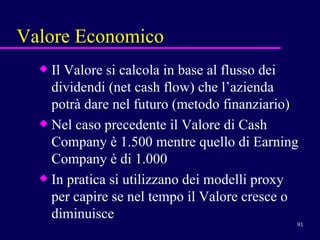 Valore Economico Il Valore si calcola in base al flusso dei dividendi (net cash flow) che l’azienda potrà dare nel futuro (metodo finanziario) Nel caso precedente il Valore di Cash Company è 1.500 mentre quello di Earning Company è di 1.000  In pratica si utilizzano dei modelli proxy per capire se nel tempo il Valore cresce o diminuisce 