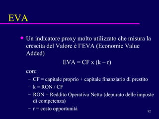 EVA Un indicatore proxy molto utilizzato che misura la crescita del Valore è l’EVA (Economic Value Added) EVA = CF x (k – r) con: CF = capitale proprio + capitale finanziario di prestito k = RON / CF RON = Reddito Operativo Netto (depurato delle imposte di competenza) r = costo opportunità 