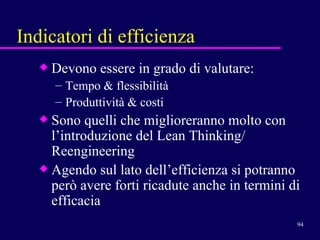 Indicatori di efficienza Devono essere in grado di valutare:  Tempo & flessibilità Produttività & costi Sono quelli che miglioreranno molto con l’introduzione del Lean Thinking/ Reengineering Agendo sul lato dell’efficienza si potranno però avere forti ricadute anche in termini di efficacia  