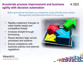 Accelerate process improvement and business
agility with decision automation
   Make operational decisions an enterprise asset with Business Rules
             Management and Business Event Processing


 • Rapidly implement changes to
   meet market needs and
   competitive threats
 • Increase straight-through
   processing
 • Reuse decision logic across
   processes and systems
 • Ensure compliance with
   business policies and external
   regulations
 