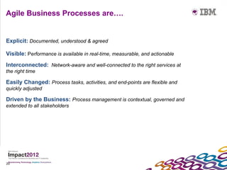 Agile Business Processes are….


Explicit: Documented, understood & agreed

Visible: Performance is available in real-time, measurable, and actionable
Interconnected: Network-aware and well-connected to the right services at
the right time

Easily Changed: Process tasks, activities, and end-points are flexible and
quickly adjusted

Driven by the Business: Process management is contextual, governed and
extended to all stakeholders




20
 