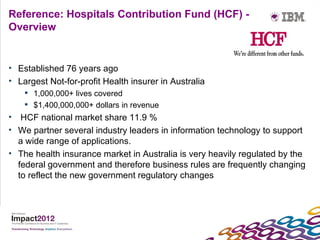 Reference: Hospitals Contribution Fund (HCF) -
Overview


• Established 76 years ago
• Largest Not-for-profit Health insurer in Australia
     1,000,000+ lives covered
     $1,400,000,000+ dollars in revenue
• HCF national market share 11.9 %
• We partner several industry leaders in information technology to support
  a wide range of applications.
• The health insurance market in Australia is very heavily regulated by the
  federal government and therefore business rules are frequently changing
  to reflect the new government regulatory changes
 