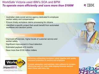 WorkSafe Victoria used IBM’s SOA and BPM
To operate more efficiently and save more than $100M

      Client Pains
      Australian state social service agency dedicated to employee
       worker safety and compensation
      Ensure timely workplace claims processing for citizens
      Identified a specific project that would benefit from automated
       workflows and decision points



     Business Outcomes
      Improved efficiencies, higher levels of customer service and
       worker safety
      Significant improvement in fraud detection
      Estimated payback of 6 months
      Save more than $100 million dollars



                                Delivering outstanding workplace safety together with quality
                                insurance protection to workers and employers

                                Process automation and business rules software to increase
                                efficiencies and cut costs while helping Victorian workers
35                              return home safe every day
 