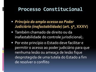 Processo Constitucional
 Princípio do amplo acesso ao Poder
Judiciário (inafastabilidade) (art. 5º, XXXV)
 Também chamado de direito ou da
inafastabilidade do controle jurisdicional;.
 Por este princípio o Estado deve facilitar e
permitir o acesso ao poder judiciário para que
nenhuma lesão ou ameaça de lesão fique
desprotegida de uma tutela do Estado a fim
de resolver o conflito
 