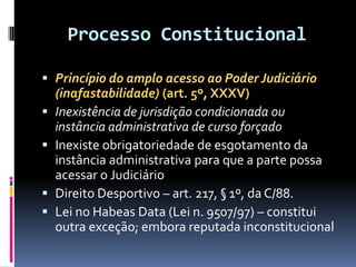 Processo Constitucional
 Princípio do amplo acesso ao Poder Judiciário
(inafastabilidade) (art. 5º, XXXV)
 Inexistência de jurisdição condicionada ou
instância administrativa de curso forçado
 Inexiste obrigatoriedade de esgotamento da
instância administrativa para que a parte possa
acessar o Judiciário
 Direito Desportivo – art. 217, § 1º, da C/88.
 Lei no Habeas Data (Lei n. 9507/97) – constitui
outra exceção; embora reputada inconstitucional
 