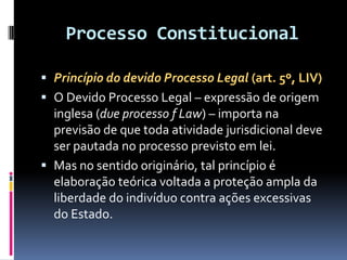 Processo Constitucional
 Princípio do devido Processo Legal (art. 5º, LIV)
 O Devido Processo Legal – expressão de origem
inglesa (due processo f Law) – importa na
previsão de que toda atividade jurisdicional deve
ser pautada no processo previsto em lei.
 Mas no sentido originário, tal princípio é
elaboração teórica voltada a proteção ampla da
liberdade do indivíduo contra ações excessivas
do Estado.
 