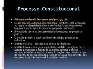 Processo Constitucional
 Princípio do devido Processo Legal (art. 5º, LIV)
 Nesse sentido, o devido processo legal, também, está vinculado
ao respeito à legalidade, desde a formulação dos dispositivos
legais até a aplicação dos mesmo por parte do Estado;
 É vinculado tanto ao processo legislativo quanto ao processo
judicial
 O devido processo legal configura uma dupla proteção ao
indivíduo
 âmbito material – proteção ao direito de liberdade
 âmbito formal – assegurar a paridade total de condições com o
Estado-persecutor e plenitude de defesa (direito à defesa
técnica, à publicidade do processo, à citação, de produção ampla
de provas, de ser processado e julgado pelo juiz competente, aos
recursos, à decisão imutável, à revisão criminal)
 
