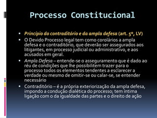 Processo Constitucional
 Princípio do contraditório e da ampla defesa (art. 5º, LV)
 O Devido Processo legal tem como corolários a ampla
defesa e o contraditório, que deverão ser assegurados aos
litigantes, em processo judicial ou administrativo, e aos
acusados em geral.
 Ampla Defesa – entende-se o asseguramento que é dado ao
réu de condições que lhe possibilitem trazer para o
processo todos os elementos tendentes a esclarecer a
verdade ou mesmo de omitir-se ou calar-se, se entender
necessário
 Contraditório – é a própria exteriorização da ampla defesa,
impondo a condução dialética do processo; tem íntima
ligação com o da igualdade das partes e o direito de ação
 