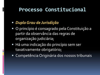 Processo Constitucional
 Duplo Grau de Jurisdição
 O princípio é consagrado pela Constituição a
partir da observância das regras de
organização judiciária;
 Há uma indicação do princípio sem ser
taxativamente obrigatório;
 Competência Originária dos nossos tribunais
 