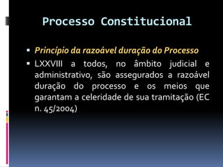 Processo Constitucional
 Princípio da razoável duração do Processo
 LXXVIII a todos, no âmbito judicial e
administrativo, são assegurados a razoável
duração do processo e os meios que
garantam a celeridade de sua tramitação (EC
n. 45/2004)
 
