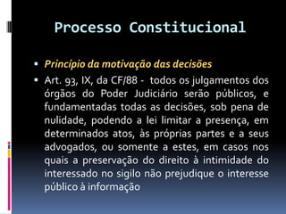 Processo Constitucional
 Princípio da motivação das decisões
 Art. 93, IX, da CF/88 - todos os julgamentos dos
órgãos do Poder Judiciário serão públicos, e
fundamentadas todas as decisões, sob pena de
nulidade, podendo a lei limitar a presença, em
determinados atos, às próprias partes e a seus
advogados, ou somente a estes, em casos nos
quais a preservação do direito à intimidade do
interessado no sigilo não prejudique o interesse
público à informação
 