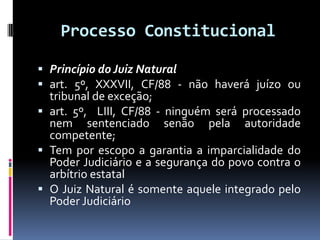 Processo Constitucional
 Princípio do Juiz Natural
 art. 5º, XXXVII, CF/88 - não haverá juízo ou
tribunal de exceção;
 art. 5º, LIII, CF/88 - ninguém será processado
nem sentenciado senão pela autoridade
competente;
 Tem por escopo a garantia a imparcialidade do
Poder Judiciário e a segurança do povo contra o
arbítrio estatal
 O Juiz Natural é somente aquele integrado pelo
Poder Judiciário
 