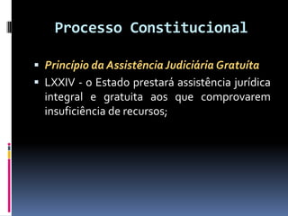 Processo Constitucional
 Princípio da AssistênciaJudiciária Gratuíta
 LXXIV - o Estado prestará assistência jurídica
integral e gratuita aos que comprovarem
insuficiência de recursos;
 