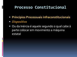 Processo Constitucional
 Princípios Processuais infraconstitucionais
 Dispositivo
 Ou da Inércia é aquele segundo o qual cabe à
parte colocar em movimento a máquina
estatal
 