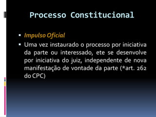 Processo Constitucional
 Impulso Oficial
 Uma vez instaurado o processo por iniciativa
da parte ou interessado, ete se desenvolve
por iniciativa do juiz, independente de nova
manifestação de vontade da parte (*art. 262
do CPC)
 