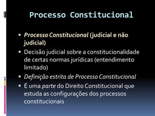 Processo Constitucional
 ProcessoConstitucional (judicial e não
judicial)
 Decisão judicial sobre a constitucionalidade
de certas normas jurídicas (entendimento
limitado)
 Definição estrita de Processo Constitucional
 É uma parte do Direito Constitucional que
estuda as configurações dos processos
constitucionais
 