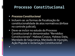 Processo Constitucional
 Processo Constitucional
 Incluem-se: as formas de fiscalização da
constitucionalidade de atos normativos (ênfase
no controle judicial);
 Deve-se incluir no estudo do Processo
Constitucional os denominados “Remédios
Constitucionais”: Habeas Corpus, Habeas Data,
Mandado de Segurança, Mandado de Injunção,
Ação Popular e reclamação Constitucional

 